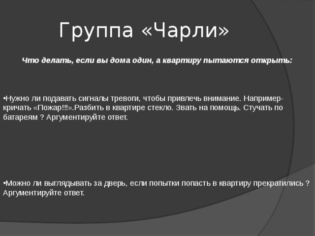 Группа «Чарли»  Что делать, если вы дома один, а квартиру пытаются открыть:   Нужно ли подавать сигналы тревоги, чтобы привлечь внимание. Например- кричать «Пожар!!!».Разбить в квартире стекло. Звать на помощь. Стучать по батареям ? Аргументируйте ответ.   Можно ли выглядывать за дверь, если попытки попасть в квартиру прекратились ? Аргументируйте ответ. 
