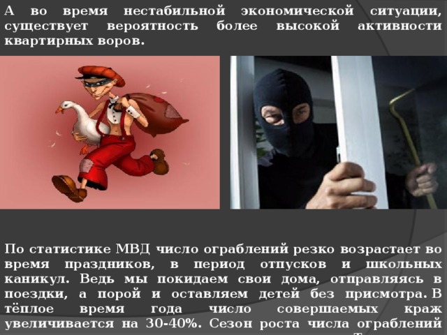 А во время нестабильной экономической ситуации, существует вероятность более высокой активности квартирных воров.              По статистике МВД число ограблений резко возрастает во время праздников, в период отпусков и школьных каникул. Ведь мы покидаем свои дома, отправляясь в поездки, а порой и оставляем детей без присмотра. В тёплое время года число совершаемых краж увеличивается на 30-40%. Сезон роста числа ограблений начинается с середины-конца марта. Т.е. сезон квартирных краж практически начался! 
