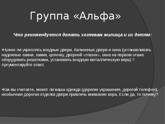 Группа «Альфа»   Что рекомендуется делать хозяевам жилища и их детям:    Нужно ли укреплять входные двери, балконные двери и окна (устанавливать надежные замки, замки, цепочку, дверной «глазок», окна на первом этаже оборудовать решетками, установить входную металлическую верь) ? Аргументируйте ответ.      Как вы считаете, может ли ваша одежда (дорогие украшения, дорогой телефон), необычная дорогая отделка двери привлечь внимание вора. Если да, то почему? 
