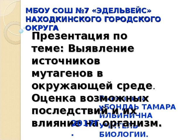 МБОУ СОШ №7 «ЭДЕЛЬВЕЙС» НАХОДКИНСКОГО ГОРОДСКОГО ОКРУГА Презентация по теме: Выявление источников мутагенов в окружающей среде . Оценка возможных последствий и их влияние на организм. Выполнила уБОНДАЬ ТАМАРА ИЛЬИНИЧНА УЧИТЕЛЬ БИОЛОГИИ. 2017Г.  