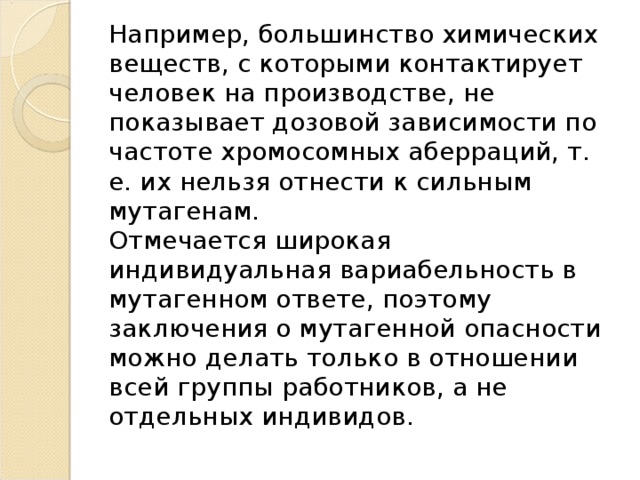 Например, большинство химических веществ, с которыми контактирует человек на производстве, не показывает дозовой зависимости по частоте хромосомных аберраций, т. е. их нельзя отнести к сильным мутагенам.   Отмечается широкая индивидуальная вариабельность в мутагенном ответе, поэтому заключения о мутагенной опасности можно делать только в отношении всей группы работников, а не отдельных индивидов.  