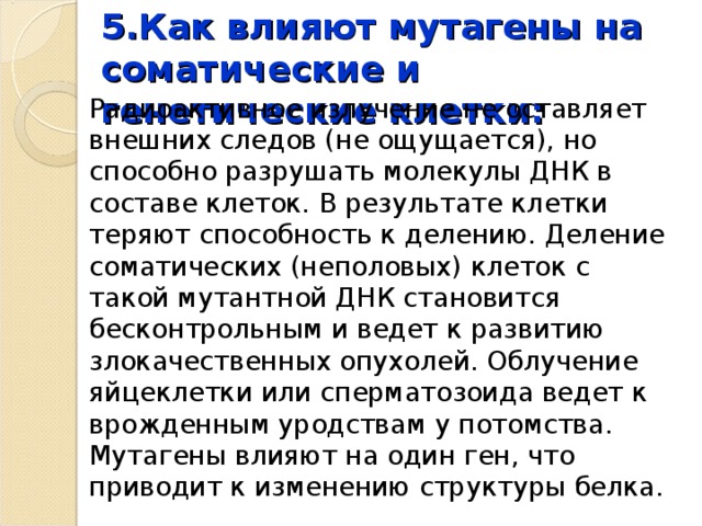 5.Как влияют мутагены на соматические и генетические клетки: Радиоактивное излучение не оставляет внешних следов (не ощущается), но способно разрушать молекулы ДНК в составе клеток. В результате клетки теряют способность к делению. Деление соматических (неполовых) клеток с такой мутантной ДНК становится бесконтрольным и ведет к развитию злокачественных опухолей. Облучение яйцеклетки или сперматозоида ведет к врожденным уродствам у потомства.   Мутагены влияют на один ген, что приводит к изменению структуры белка. 