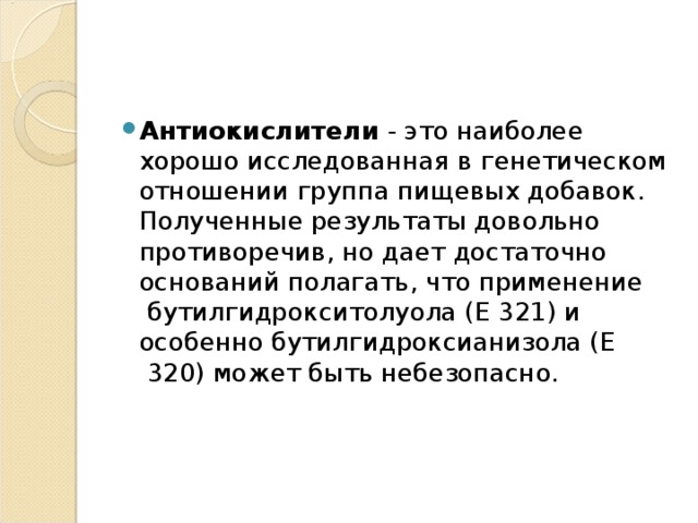Антиокислители - это наиболее хорошо исследованная в генетическом отношении группа пищевых добавок. Полученные результаты довольно противоречив, но дает достаточно оснований полагать, что применение  бутилгидрокситолуола (Е 321) и особенно бутилгидроксианизола (Е  320) может быть небезопасно.    