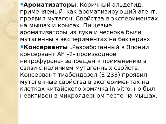 Ароматизаторы . Коричный альдегид, применяемый  как ароматизирующий агент, проявил мутаген. Свойства в экспериментах на мышах и крысах. Пищевые ароматизаторы из лука и чеснока были мутагенны в экспериментах на бактериях. Консерванты . Разработанный в Японии консервант AF –2- производное нитрофурана- запрещен к применению в связи с наличием мутагенных свойств. Консервант тиабендазол (Е 233) проявил мутагенные свойства в экспериментах на клетках китайского хомячка in vitro, но был неактивен в микроядерном тесте на мышах.    