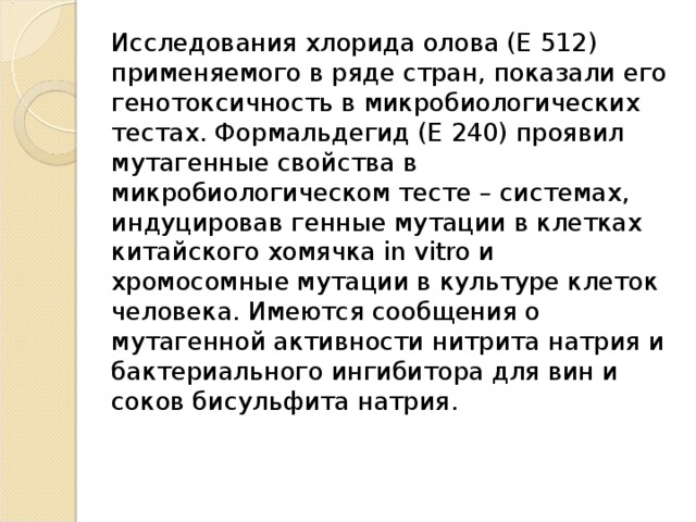 Исследования хлорида олова (Е 512) применяемого в ряде стран, показали его генотоксичность в микробиологических тестах. Формальдегид (Е 240) проявил мутагенные свойства в микробиологическом тесте – системах, индуцировав генные мутации в клетках китайского хомячка in vitro и хромосомные мутации в культуре клеток человека. Имеются сообщения о мутагенной активности нитрита натрия и бактериального ингибитора для вин и соков бисульфита натрия.    