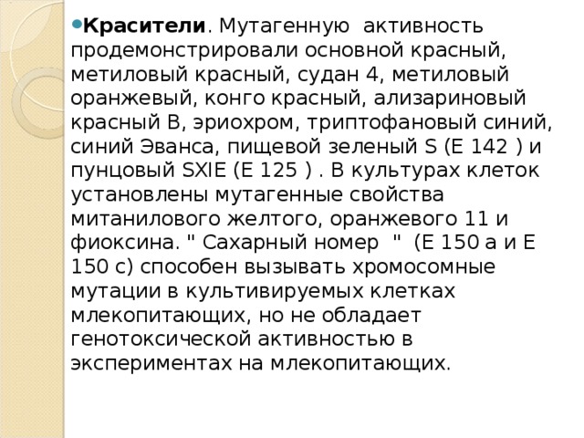 Красители . Мутагенную  активность продемонстрировали основной красный, метиловый красный, судан 4, метиловый оранжевый, конго красный, ализариновый красный В, эриохром, триптофановый синий, синий Эванса, пищевой зеленый S (Е 142 ) и пунцовый SXIE (Е 125 ) . В культурах клеток установлены мутагенные свойства митанилового желтого, оранжевого 11 и фиоксина. 