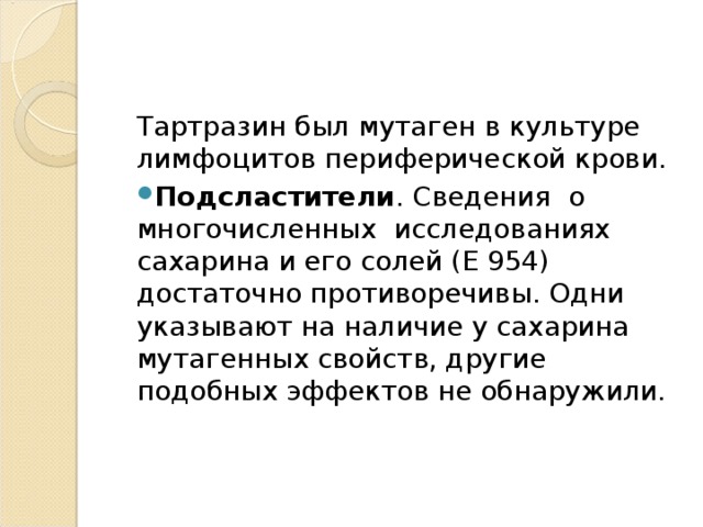 Тартразин был мутаген в культуре лимфоцитов периферической крови. Подсластители . Сведения  о многочисленных  исследованиях сахарина и его солей (Е 954) достаточно противоречивы. Одни указывают на наличие у сахарина мутагенных свойств, другие подобных эффектов не обнаружили.    