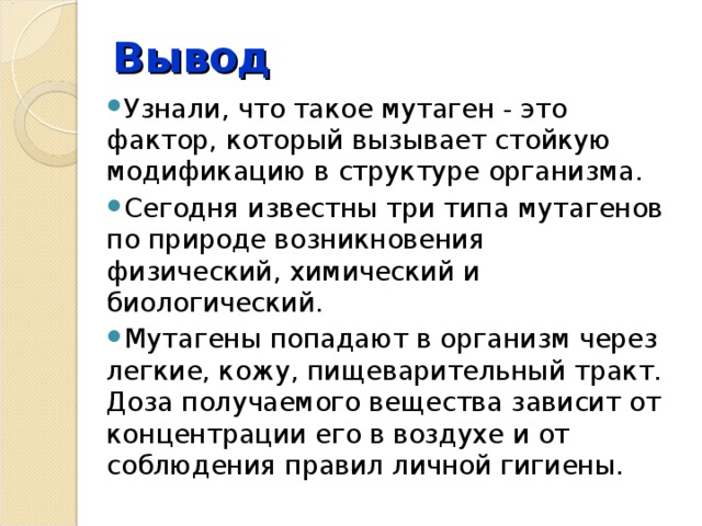Вывод Узнали, что такое мутаген - это фактор, который вызывает стойкую модификацию в структуре организма. Сегодня известны три типа мутагенов по природе возникновения физический, химический и биологический. Мутагены попадают в организм через легкие, кожу, пищеварительный тракт. Доза получаемого вещества зависит от концентрации его в воздухе и от соблюдения правил личной гигиены. 