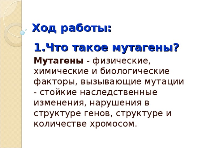 Ход работы: 1.Что такое мутагены? Мутагены  - физические, химические и биологические факторы, вызывающие мутации - стойкие наследственные изменения, нарушения в структуре генов, структуре и количестве хромосом. 