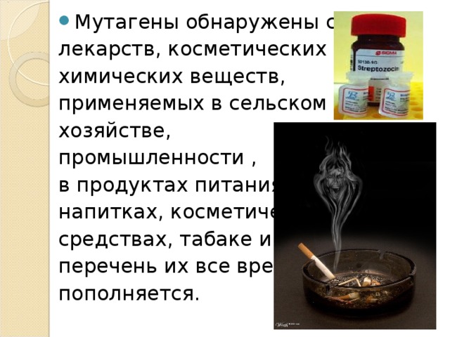 Мутагены обнаружены среди лекарств, косметических средств, химических веществ, применяемых в сельском хозяйстве, промышленности , в продуктах питания, напитках, косметических средствах, табаке и т.д.;  перечень их все время пополняется. 