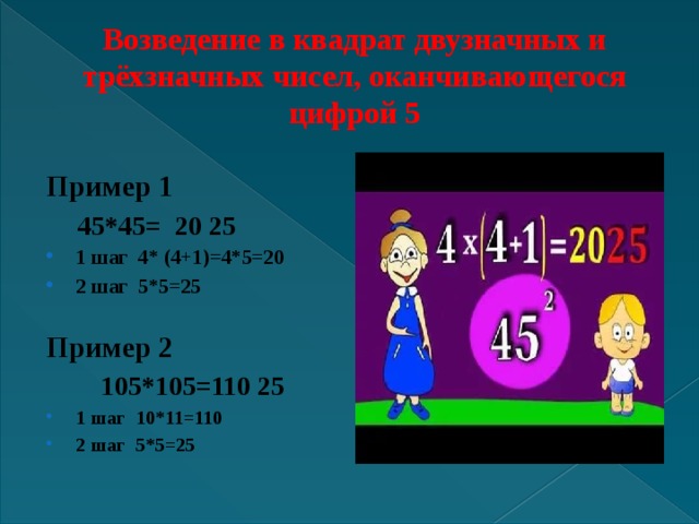 Возведение в квадрат двузначных и трёхзначных чисел, оканчивающегося цифрой 5  Пример 1  45*45= 20 25 1 шаг 4* (4+1)=4*5=20 2 шаг 5*5=25  Пример 2  105*105=110 25 1 шаг 10*11=110 2 шаг 5*5=25  