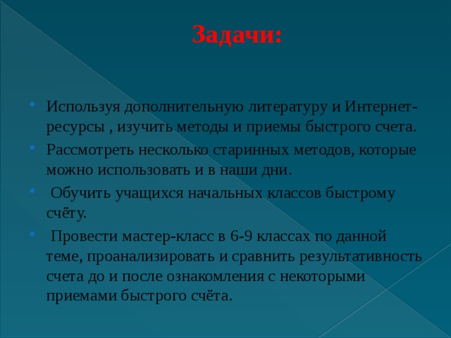 Задачи:   Используя дополнительную литературу и Интернет- ресурсы , изучить методы и приемы быстрого счета. Рассмотреть несколько старинных методов, которые можно использовать и в наши дни.  Обучить учащихся начальных классов быстрому счёту.  Провести мастер-класс в 6-9 классах по данной теме, проанализировать и сравнить результативность счета до и после ознакомления с некоторыми приемами быстрого счёта. 