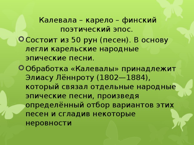 Калевала – карело – финский поэтический эпос. Состоит из 50 рун (песен). В основу легли карельские народные эпические песни. Обработка «Калевалы» принадлежит Элиасу Лённроту (1802—1884), который связал отдельные народные эпические песни, произведя определённый отбор вариантов этих песен и сгладив некоторые неровности 