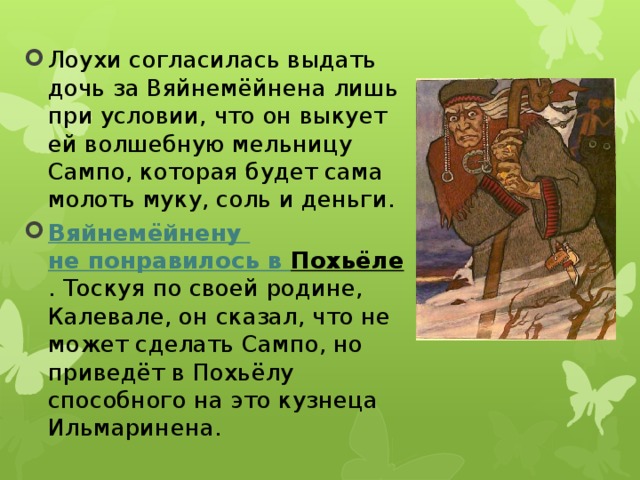 Лоухи согласилась выдать дочь за Вяйнемёйнена лишь при условии, что он выкует ей волшебную мельницу Сампо, которая будет сама молоть муку, соль и деньги.  Вяйнемёйнену  не понравилось в Похьёле . Тоскуя по своей родине, Калевале, он сказал, что не может сделать Сампо, но приведёт в Похьёлу способного на это кузнеца Ильмаринена. 