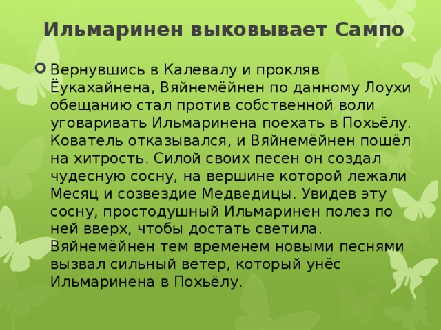 Ильмаринен выковывает Сампо   Вернувшись в Калевалу и прокляв Ёукахайнена, Вяйнемёйнен по данному Лоухи обещанию стал против собственной воли уговаривать Ильмаринена поехать в Похьёлу. Кователь отказывался, и Вяйнемёйнен пошёл на хитрость. Силой своих песен он создал чудесную сосну, на вершине которой лежали Месяц и созвездие Медведицы. Увидев эту сосну, простодушный Ильмаринен полез по ней вверх, чтобы достать светила. Вяйнемёйнен тем временем новыми песнями вызвал сильный ветер, который унёс Ильмаринена в Похьёлу. 