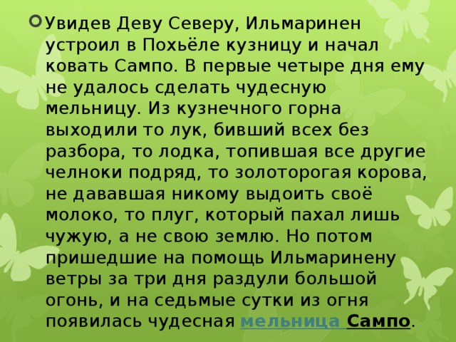 Увидев Деву Северу, Ильмаринен устроил в Похьёле кузницу и начал ковать Сампо. В первые четыре дня ему не удалось сделать чудесную мельницу. Из кузнечного горна выходили то лук, бивший всех без разбора, то лодка, топившая все другие челноки подряд, то золоторогая корова, не дававшая никому выдоить своё молоко, то плуг, который пахал лишь чужую, а не свою землю. Но потом пришедшие на помощь Ильмаринену ветры за три дня раздули большой огонь, и на седьмые сутки из огня появилась чудесная  мельница Сампо . 