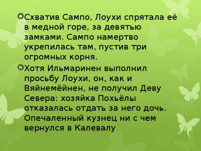 Схватив Сампо, Лоухи спрятала её в медной горе, за девятью замками. Сампо намертво укрепилась там, пустив три огромных корня. Хотя Ильмаринен выполнил просьбу Лоухи, он, как и Вяйнемёйнен, не получил Деву Севера: хозяйка Похьёлы отказалась отдать за него дочь. Опечаленный кузнец ни с чем вернулся в Калевалу . 