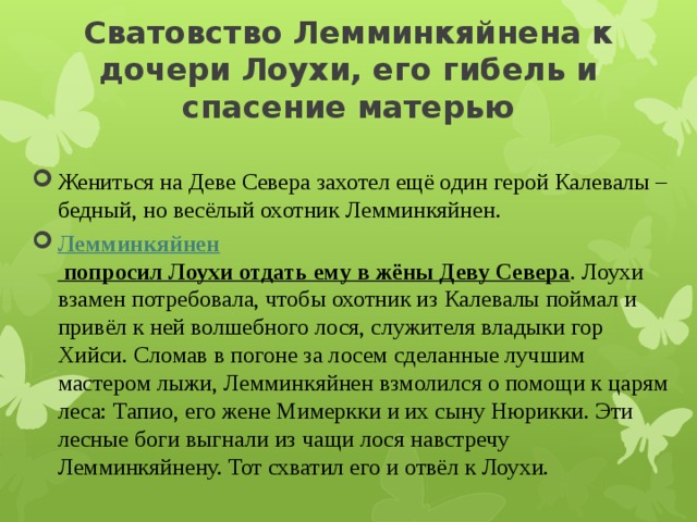 Сватовство Лемминкяйнена к дочери Лоухи, его гибель и спасение матерью   Жениться на Деве Севера захотел ещё один герой Калевалы – бедный, но весёлый охотник Лемминкяйнен. Лемминкяйнен попросил Лоухи отдать ему в жёны Деву Севера . Лоухи взамен потребовала, чтобы охотник из Калевалы поймал и привёл к ней волшебного лося, служителя владыки гор Хийси. Сломав в погоне за лосем сделанные лучшим мастером лыжи, Лемминкяйнен взмолился о помощи к царям леса: Тапио, его жене Мимеркки и их сыну Нюрикки. Эти лесные боги выгнали из чащи лося навстречу Лемминкяйнену. Тот схватил его и отвёл к Лоухи. 