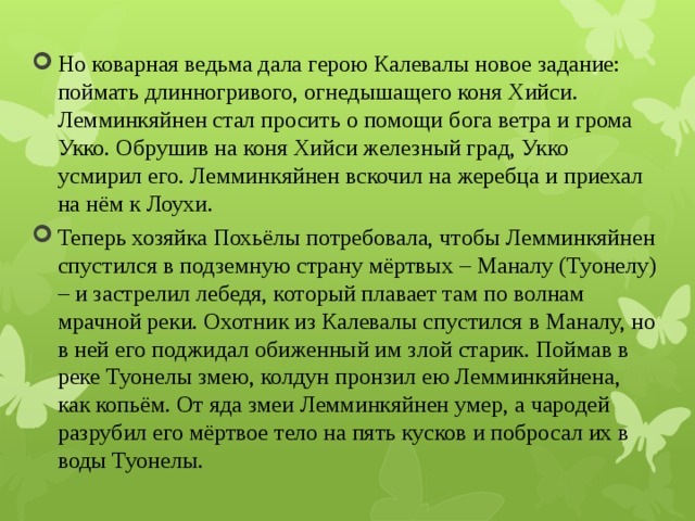 Но коварная ведьма дала герою Калевалы новое задание: поймать длинногривого, огнедышащего коня Хийси. Лемминкяйнен стал просить о помощи бога ветра и грома Укко. Обрушив на коня Хийси железный град, Укко усмирил его. Лемминкяйнен вскочил на жеребца и приехал на нём к Лоухи. Теперь хозяйка Похьёлы потребовала, чтобы Лемминкяйнен спустился в подземную страну мёртвых – Маналу (Туонелу) – и застрелил лебедя, который плавает там по волнам мрачной реки. Охотник из Калевалы спустился в Маналу, но в ней его поджидал обиженный им злой старик. Поймав в реке Туонелы змею, колдун пронзил ею Лемминкяйнена, как копьём. От яда змеи Лемминкяйнен умер, а чародей разрубил его мёртвое тело на пять кусков и побросал их в воды Туонелы. 
