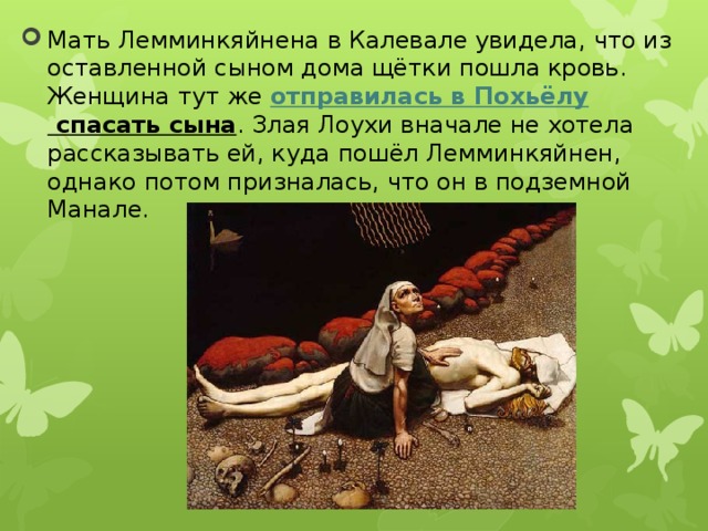 Мать Лемминкяйнена в Калевале увидела, что из оставленной сыном дома щётки пошла кровь. Женщина тут же  отправилась в Похьёлу спасать сына . Злая Лоухи вначале не хотела рассказывать ей, куда пошёл Лемминкяйнен, однако потом призналась, что он в подземной Манале. 