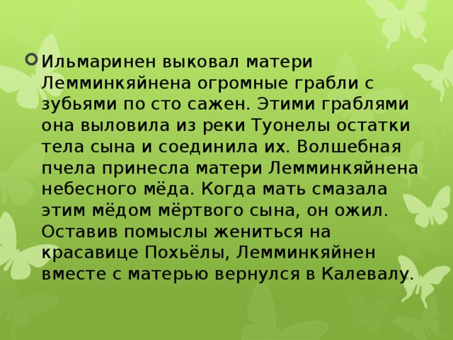 Ильмаринен выковал матери Лемминкяйнена огромные грабли с зубьями по сто сажен. Этими граблями она выловила из реки Туонелы остатки тела сына и соединила их. Волшебная пчела принесла матери Лемминкяйнена небесного мёда. Когда мать смазала этим мёдом мёртвого сына, он ожил. Оставив помыслы жениться на красавице Похьёлы, Лемминкяйнен вместе с матерью вернулся в Калевалу. 