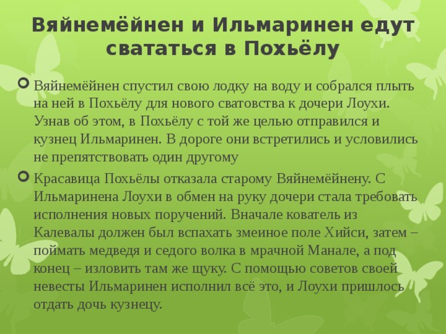 Вяйнемёйнен и Ильмаринен едут свататься в Похьёлу   Вяйнемёйнен спустил свою лодку на воду и собрался плыть на ней в Похьёлу для нового сватовства к дочери Лоухи. Узнав об этом, в Похьёлу с той же целью отправился и кузнец Ильмаринен. В дороге они встретились и условились не препятствовать один другому Красавица Похьёлы отказала старому Вяйнемёйнену. С Ильмаринена Лоухи в обмен на руку дочери стала требовать исполнения новых поручений. Вначале кователь из Калевалы должен был вспахать змеиное поле Хийси, затем – поймать медведя и седого волка в мрачной Манале, а под конец – изловить там же щуку. С помощью советов своей невесты Ильмаринен исполнил всё это, и Лоухи пришлось отдать дочь кузнецу. 