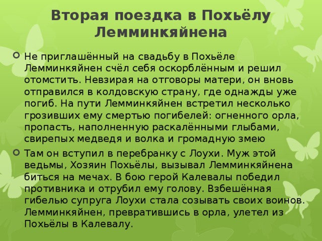 Вторая поездка в Похьёлу Лемминкяйнена   Не приглашённый на свадьбу в Похьёле Лемминкяйнен счёл себя оскорблённым и решил отомстить. Невзирая на отговоры матери, он вновь отправился в колдовскую страну, где однажды уже погиб. На пути Лемминкяйнен встретил несколько грозивших ему смертью погибелей: огненного орла, пропасть, наполненную раскалёнными глыбами, свирепых медведя и волка и громадную змею Там он вступил в перебранку с Лоухи. Муж этой ведьмы, Хозяин Похьёлы, вызывал Лемминкяйнена биться на мечах. В бою герой Калевалы победил противника и отрубил ему голову. Взбешённая гибелью супруга Лоухи стала созывать своих воинов. Лемминкяйнен, превратившись в орла, улетел из Похьёлы в Калевалу. 
