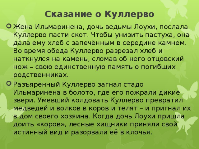 Сказание о Куллерво Жена Ильмаринена, дочь ведьмы Лоухи, послала Куллерво пасти скот. Чтобы унизить пастуха, она дала ему хлеб с запечённым в середине камнем. Во время обеда Куллерво разрезал хлеб и наткнулся на камень, сломав об него отцовский нож – свою единственную память о погибших родственниках. Разъярённый Куллерво загнал стадо Ильмаринена в болото, где его пожрали дикие звери. Умевший колдовать Куллерво превратил медведей и волков в коров и телят – и пригнал их в дом своего хозяина. Когда дочь Лоухи пришла доить «коров», лесные хищники приняли свой истинный вид и разорвали её в клочья. 