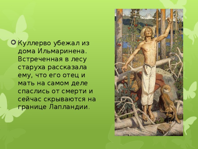 Куллерво убежал из дома Ильмаринена. Встреченная в лесу старуха рассказала ему, что его отец и мать на самом деле спаслись от смерти и сейчас скрываются на границе Лапландии . 