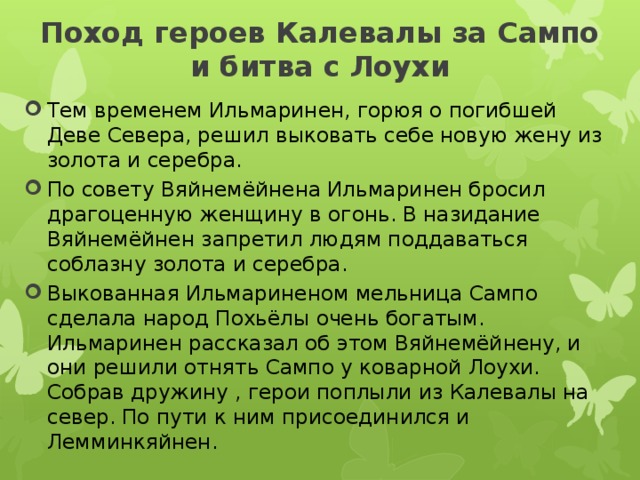 Поход героев Калевалы за Сампо и битва с Лоухи   Тем временем Ильмаринен, горюя о погибшей Деве Севера, решил выковать себе новую жену из золота и серебра. По совету Вяйнемёйнена Ильмаринен бросил драгоценную женщину в огонь. В назидание Вяйнемёйнен запретил людям поддаваться соблазну золота и серебра. Выкованная Ильмариненом мельница Сампо сделала народ Похьёлы очень богатым. Ильмаринен рассказал об этом Вяйнемёйнену, и они решили отнять Сампо у коварной Лоухи. Собрав дружину , герои поплыли из Калевалы на север. По пути к ним присоединился и Лемминкяйнен. 