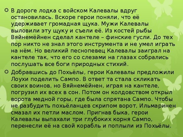 В дороге лодка с войском Калевалы вдруг остановилась. Вскоре герои поняли, что её удерживает громадная щука. Мужи Калевалы выловили эту щуку и съели её. Из костей рыбы Вяйнемёйнен сделал кантеле – финские гусли. До тех пор никто не знал этого инструмента и не умел играть на нём. Но великий песнопевец Калевалы заиграл на кантеле так, что его со слезами на глазах собрались послушать все боги природных стихий. Добравшись до Похьёлы, герои Калевалы предложили Лоухи поделить Сампо. В ответ та стала скликать своих воинов, но Вяйнемёйнен, играя на кантеле, погрузил их всех в сон. Потом он колдовством открыл ворота медной горы, где была спрятана Сампо. Чтобы не разбудить похьёланцев скрипом ворот, Ильмаринен смазал их петли маслом. Пригнав быка, герои Калевалы выпахали три глубоких корня Сампо, перенесли её на свой корабль и поплыли из Похьёлы. 