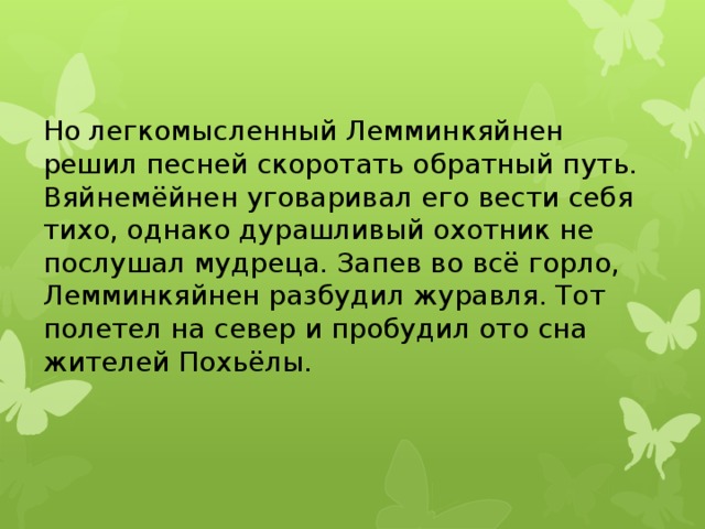 Но легкомысленный Лемминкяйнен решил песней скоротать обратный путь. Вяйнемёйнен уговаривал его вести себя тихо, однако дурашливый охотник не послушал мудреца. Запев во всё горло, Лемминкяйнен разбудил журавля. Тот полетел на север и пробудил ото сна жителей Похьёлы.   
