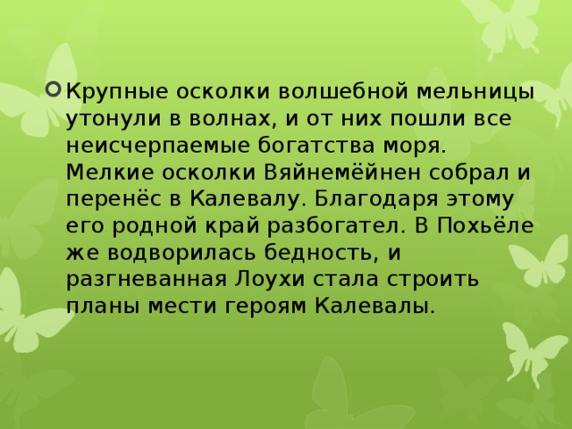 Крупные осколки волшебной мельницы утонули в волнах, и от них пошли все неисчерпаемые богатства моря. Мелкие осколки Вяйнемёйнен собрал и перенёс в Калевалу. Благодаря этому его родной край разбогател. В Похьёле же водворилась бедность, и разгневанная Лоухи стала строить планы мести героям Калевалы.   