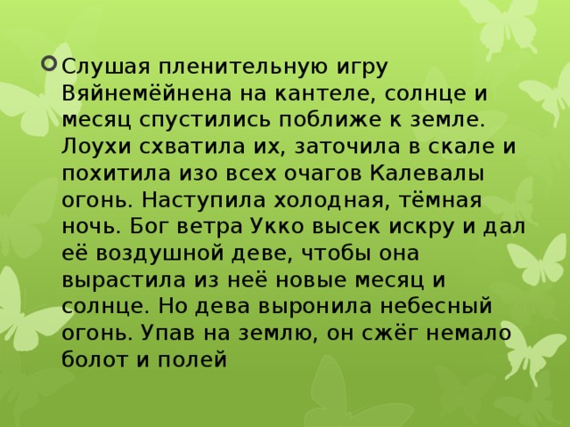 Слушая пленительную игру Вяйнемёйнена на кантеле, солнце и месяц спустились поближе к земле. Лоухи схватила их, заточила в скале и похитила изо всех очагов Калевалы огонь. Наступила холодная, тёмная ночь. Бог ветра Укко высек искру и дал её воздушной деве, чтобы она вырастила из неё новые месяц и солнце. Но дева выронила небесный огонь. Упав на землю, он сжёг немало болот и полей 