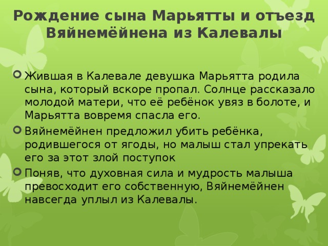 Рождение сына Марьятты и отъезд Вяйнемёйнена из Калевалы   Жившая в Калевале девушка Марьятта родила сына, который вскоре пропал. Солнце рассказало молодой матери, что её ребёнок увяз в болоте, и Марьятта вовремя спасла его. Вяйнемёйнен предложил убить ребёнка, родившегося от ягоды, но малыш стал упрекать его за этот злой поступок Поняв, что духовная сила и мудрость малыша превосходит его собственную, Вяйнемёйнен навсегда уплыл из Калевалы. 