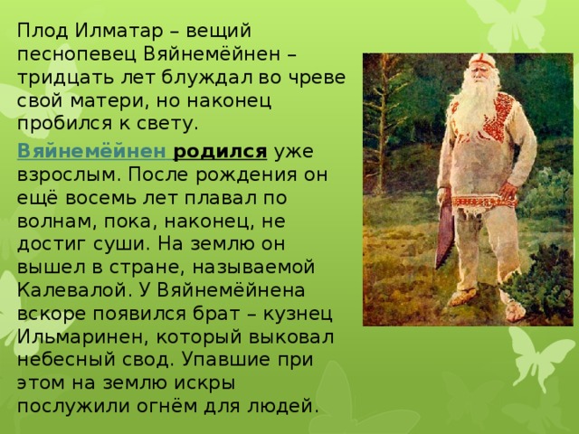 Плод Илматар – вещий песнопевец Вяйнемёйнен – тридцать лет блуждал во чреве свой матери, но наконец пробился к свету.  Вяйнемёйнен  родился  уже взрослым. После рождения он ещё восемь лет плавал по волнам, пока, наконец, не достиг суши. На землю он вышел в стране, называемой Калевалой. У Вяйнемёйнена вскоре появился брат – кузнец Ильмаринен, который выковал небесный свод. Упавшие при этом на землю искры послужили огнём для людей. 