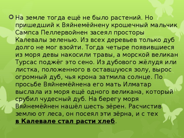 На земле тогда ещё не было растений. Но пришедший к Вяйнемёйнену крошечный мальчик Сампса Пеллервойнен засеял просторы Калевалы зеленью. Из всех деревьев только дуб долго не мог взойти. Тогда четыре появившиеся из моря девы накосили травы, а морской великан Турсас поджёг это сено. Из дубового жёлудя или листка, положенного в оставшуюся золу, вырос огромный дуб, чья крона затмила солнце. По просьбе Вяйнемёйнена его мать Илматар выслала из моря ещё одного великана, который срубил чудесный дуб. На берегу моря Вяйнемёйнен нашёл шесть зёрен. Расчистив землю от леса, он посеял эти зёрна, и с тех  в Калевале стал расти хлеб . 