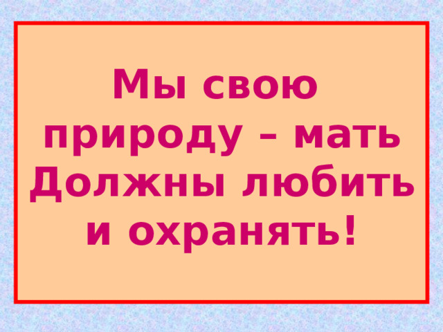 Мы свою  природу – мать  Должны любить и охранять! 