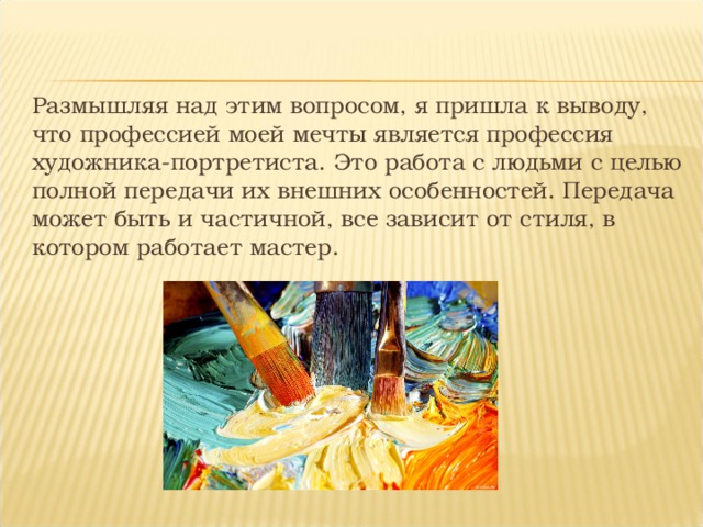 Размышляя над этим вопросом, я пришла к выводу, что профессией моей мечты является профессия художника-портретиста. Это работа с людьми с целью полной передачи их внешних особенностей. Передача может быть и частичной, все зависит от стиля, в котором работает мастер. 