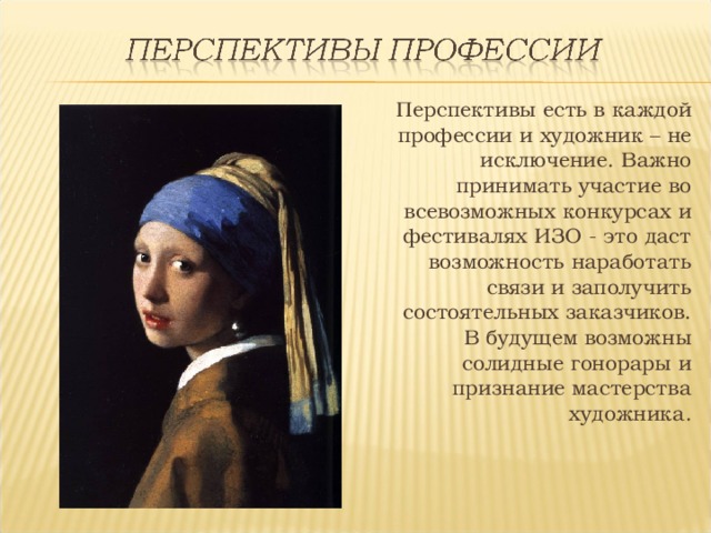 Перспективы есть в каждой профессии и художник – не исключение. Важно принимать участие во всевозможных конкурсах и фестивалях ИЗО - это даст возможность наработать связи и заполучить состоятельных заказчиков. В будущем возможны солидные гонорары и признание мастерства художника. 