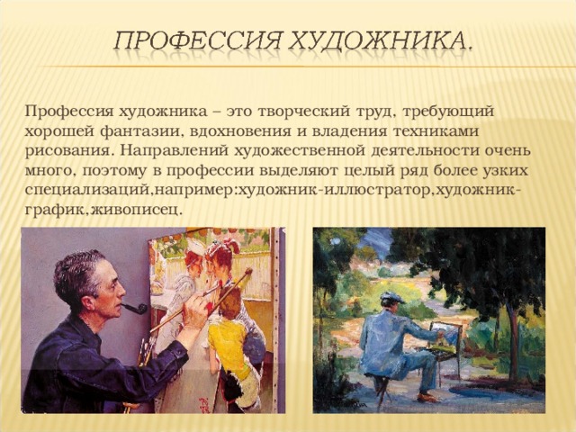Профессия художника – это творческий труд, требующий хорошей фантазии, вдохновения и владения техниками рисования. Направлений художественной деятельности очень много, поэтому в профессии выделяют целый ряд более узких специализаций,например:художник-иллюстратор,художник-график,живописец. 