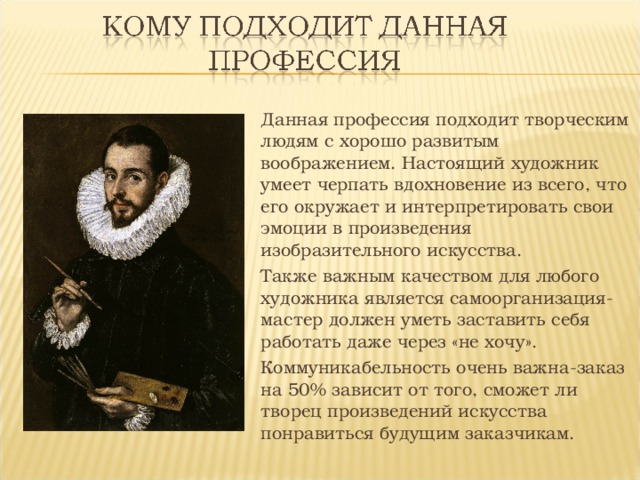 Данная профессия подходит творческим людям с хорошо развитым воображением. Настоящий художник умеет черпать вдохновение из всего, что его окружает и интерпретировать свои эмоции в произведения изобразительного искусства. Также важным качеством для любого художника является самоорганизация-мастер должен уметь заставить себя работать даже через «не хочу». Коммуникабельность очень важна-заказ на 50% зависит от того, сможет ли творец произведений искусства понравиться будущим заказчикам. 