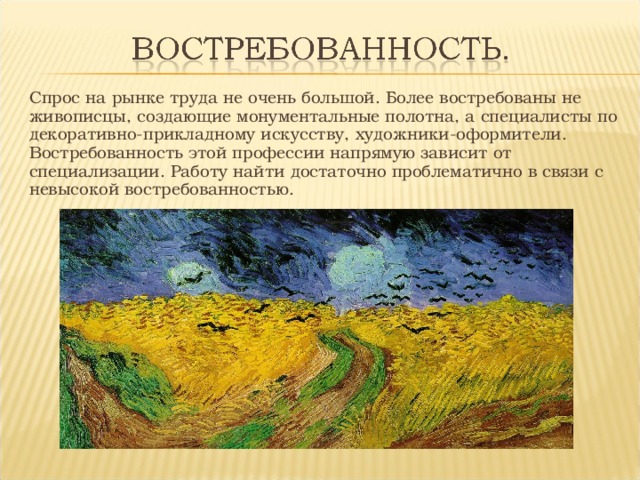 Спрос на рынке труда не очень большой. Более востребованы не живописцы, создающие монументальные полотна, а специалисты по декоративно-прикладному искусству, художники-оформители. Востребованность этой профессии напрямую зависит от специализации. Работу найти достаточно проблематично в связи с невысокой востребованностью. 