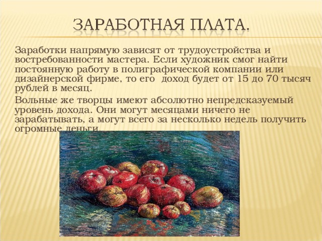 Заработки напрямую зависят от трудоустройства и востребованности мастера. Если художник смог найти постоянную работу в полиграфической компании или дизайнерской фирме, то его доход будет от 15 до 70 тысяч рублей в месяц. Вольные же творцы имеют абсолютно непредсказуемый уровень дохода. Они могут месяцами ничего не зарабатывать, а могут всего за несколько недель получить огромные деньги. 