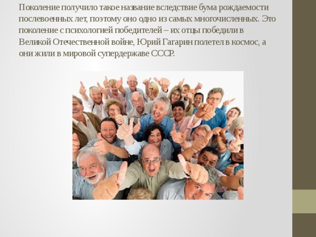 Поколение получило такое название вследствие бума рождаемости послевоенных лет, поэтому оно одно из самых многочисленных. Это поколение с психологией победителей – их отцы победили в Великой Отечественной войне, Юрий Гагарин полетел в космос, а они жили в мировой супердержаве СССР. 