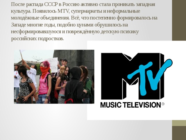 После распада СССР в Россию активно стала проникать западная культура. Появилось MTV, супермаркеты и неформальные молодёжные объединения. Всё, что постепенно формировалось на Западе многие годы, подобно цунами обрушилось на несформировавшуюся и повреждённую детскую психику российских подростков.