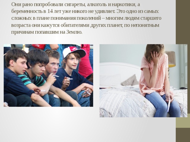 Они рано попробовали сигареты, алкоголь и наркотики, а беременность в 14 лет уже никого не удивляет. Это одно из самых сложных в плане понимания поколений – многим людям старшего возраста они кажутся обитателями других планет, по непонятным причинам попавшим на Землю.