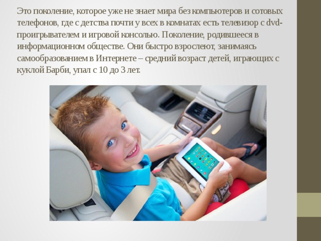 Это поколение, которое уже не знает мира без компьютеров и сотовых телефонов, где с детства почти у всех в комнатах есть телевизор с dvd-проигрывателем и игровой консолью. Поколение, родившееся в информационном обществе. Они быстро взрослеют, занимаясь самообразованием в Интернете – средний возраст детей, играющих с куклой Барби, упал с 10 до 3 лет.