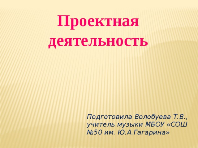 Проектная деятельность Подготовила Волобуева Т.В., учитель музыки МБОУ «СОШ №50 им. Ю.А.Гагарина»  