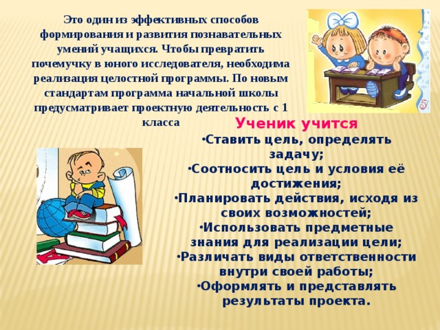 Это один из эффективных способов формирования и развития познавательных умений учащихся. Чтобы превратить почемучку в юного исследователя, необходима реализация целостной программы. По новым стандартам программа начальной школы предусматривает проектную деятельность с 1 класса Ученик учится Ставить цель, определять задачу; Соотносить цель и условия её достижения; Планировать действия, исходя из своих возможностей; Использовать предметные знания для реализации цели; Различать виды ответственности внутри своей работы; Оформлять и представлять результаты проекта. 